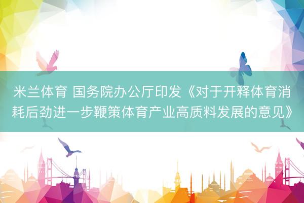 米兰体育 国务院办公厅印发《对于开释体育消耗后劲进一步鞭策体育产业高质料发展的意见》