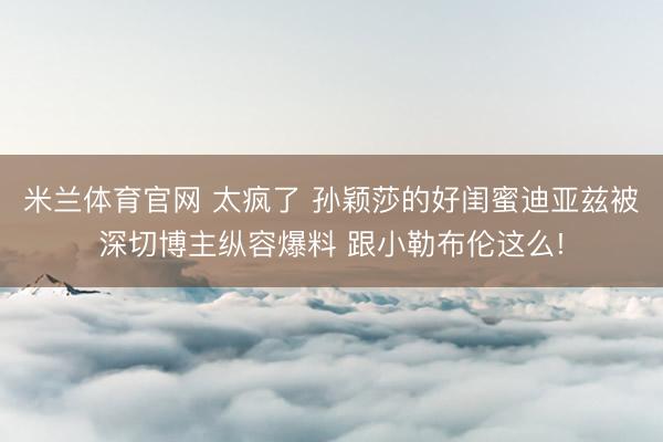 米兰体育官网 太疯了 孙颖莎的好闺蜜迪亚兹被深切博主纵容爆料 跟小勒布伦这么!