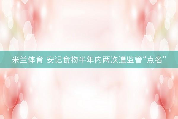 米兰体育 安记食物半年内两次遭监管“点名”
