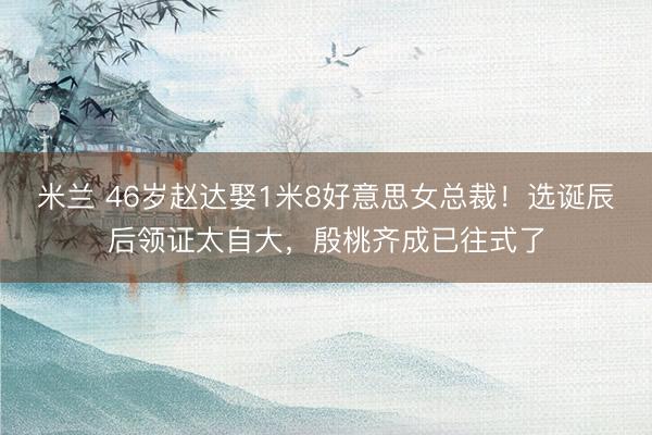 米兰 46岁赵达娶1米8好意思女总裁！选诞辰后领证太自大，殷桃齐成已往式了