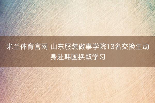 米兰体育官网 山东服装做事学院13名交换生动身赴韩国换取学习