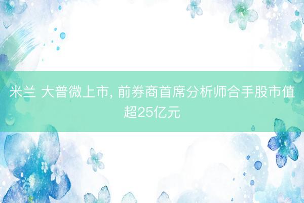 米兰 大普微上市， 前券商首席分析师合手股市值超25亿元